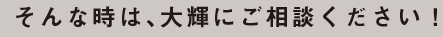 そんな時は、大輝にご相談ください！