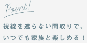 視線を遮らない間取りで、いつでも家族と楽しめる！