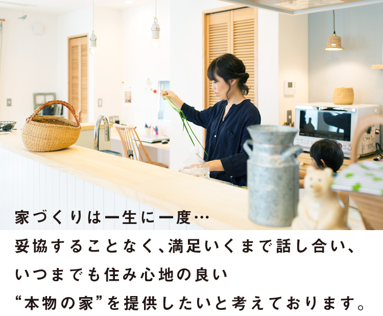 家づくりは一生に一度…妥協することなく、満足いくまで話し合い、いつまでも住み心地の良い本物の家を提供したいと考えております。