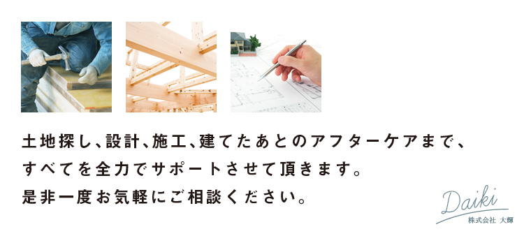 土地探し、設計、施工、建てたあとのアフターケアまですべてを全力でサポートさせて頂きます。