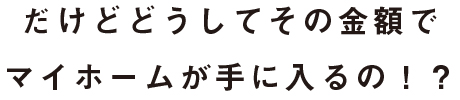 だけどどうしてその金額でマイホームが手に入るの!?