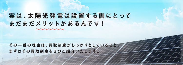 実は、太陽光発電は設置する側にとってまだまだメリットがあるんです！その一番の理由は、買取制度がしっかりとしていること。まずはその買取制度を3つご紹介いたします。